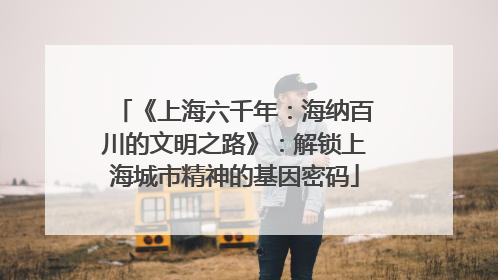《上海六千年：海纳百川的文明之路》：解锁上海城市精神的基因密码