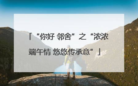 “你好 邻舍”之“浓浓端午情 悠悠传承意”