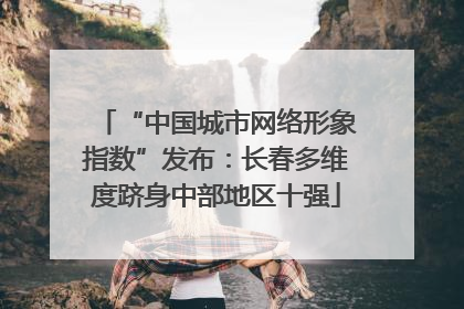 “中国城市网络形象指数”发布：长春多维度跻身中部地区十强