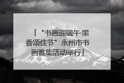 “书画迎端午·墨香颂佳节”永州市书画雅集活动举行