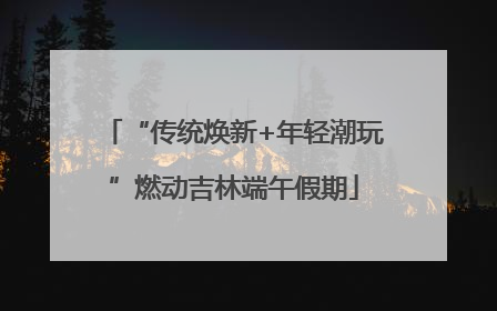 “传统焕新+年轻潮玩”燃动吉林端午假期