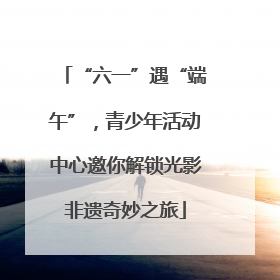 “六一”遇“端午”，青少年活动中心邀你解锁光影非遗奇妙之旅