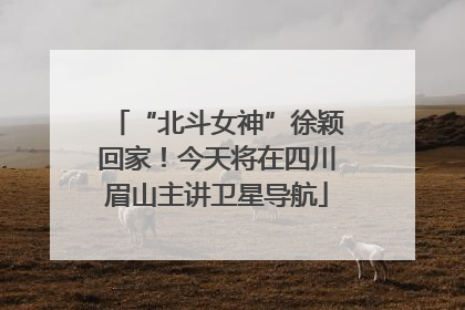 “北斗女神”徐颖回家！今天将在四川眉山主讲卫星导航