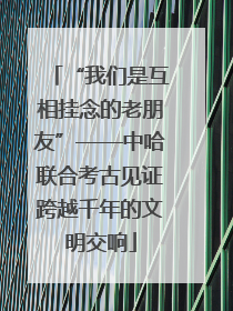 “我们是互相挂念的老朋友”——中哈联合考古见证跨越千年的文明交响