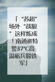 “苏超”场外“战狼”这样炼成！南通巡特警37℃高温砺兵锻铁军