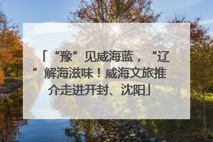 “豫”见威海蓝，“辽”解海滋味！威海文旅推介走进开封、沈阳