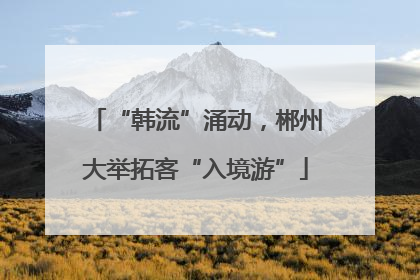 “韩流”涌动，郴州大举拓客“入境游”