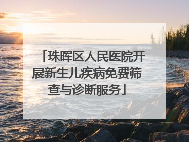 珠晖区人民医院开展新生儿疾病免费筛查与诊断服务