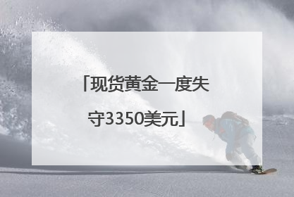 现货黄金一度失守3350美元