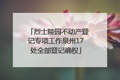 烈士陵园不动产登记专项工作泉州17处全部登记确权