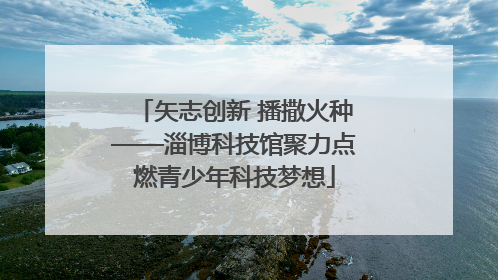 矢志创新 播撒火种——淄博科技馆聚力点燃青少年科技梦想