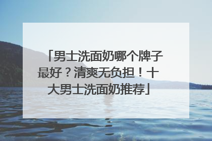 男士洗面奶哪个牌子最好？清爽无负担！十大男士洗面奶推荐