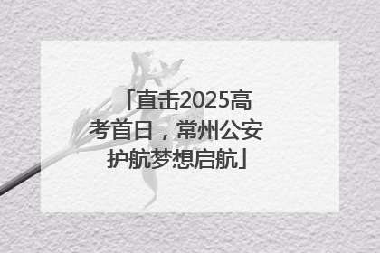 直击2025高考首日，常州公安护航梦想启航