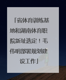 省体育训练基地和湖南体育职院新址选定！毛伟明部署规划建设工作