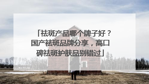 祛斑产品哪个牌子好？国产祛斑品牌分享，高口碑祛斑护肤品别错过