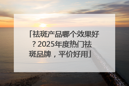 祛斑产品哪个效果好？2025年度热门祛斑品牌，平价好用