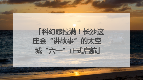 科幻感拉满！长沙这座会“讲故事”的太空城“六一”正式启航