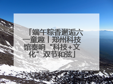端午粽香邂逅六一童趣丨郑州科技馆奏响“科技+文化”双节和弦