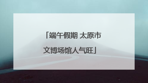 端午假期 太原市文博场馆人气旺