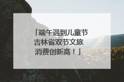 端午遇到儿童节 吉林省双节文旅消费创新高！