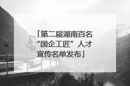 第二届湖南百名“国企工匠”人才宣传名单发布