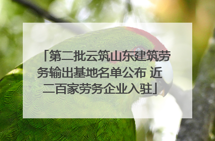第二批云筑山东建筑劳务输出基地名单公布 近二百家劳务企业入驻