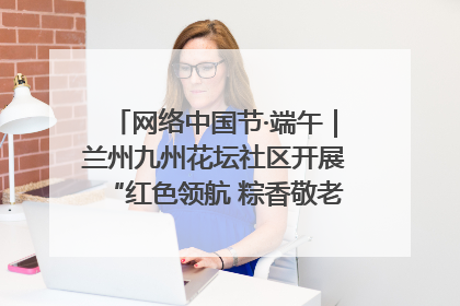 网络中国节·端午｜兰州九州花坛社区开展“红色领航 粽香敬老”端午主题活动