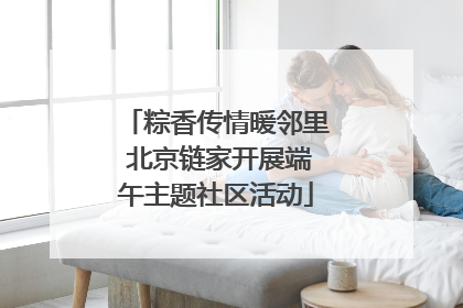 粽香传情暖邻里 北京链家开展端午主题社区活动