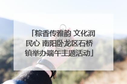 粽香传雅韵 文化润民心 南阳卧龙区石桥镇举办端午主题活动