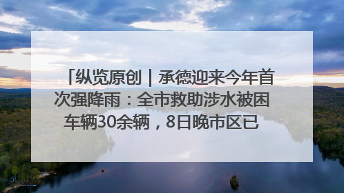 纵览原创｜承德迎来今年首次强降雨：全市救助涉水被困车辆30余辆，8日晚市区已无积水路段，交通恢复畅通