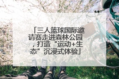 三人篮球国际邀请赛走进森林公园，打造“运动+生态”沉浸式体验