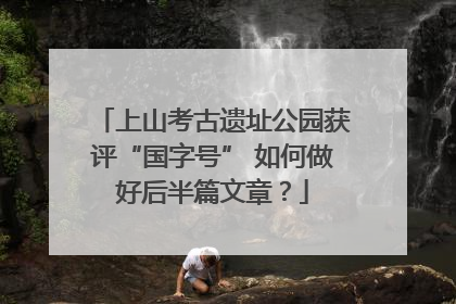 上山考古遗址公园获评“国字号” 如何做好后半篇文章？