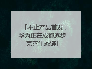 不止产品首发，华为正在成都逐步完善生态链