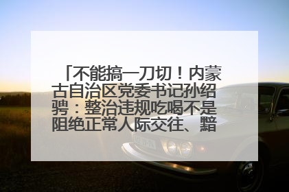 不能搞一刀切！内蒙古自治区党委书记孙绍骋：整治违规吃喝不是阻绝正常人际交往、黯淡人间烟火