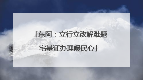 东阿：立行立改解难题 宅基证办理暖民心