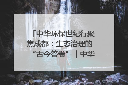 中华环保世纪行聚焦成都：生态治理的“古今答卷”｜中华环保世纪行