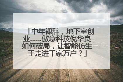中年裸辞，地下室创业……傲意科技倪华良如何破局，让智能仿生手走进千家万户？