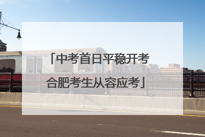 中考首日平稳开考 合肥考生从容应考