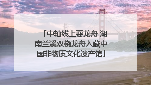 中轴线上耍龙舟 湖南兰溪双桡龙舟入藏中国非物质文化遗产馆