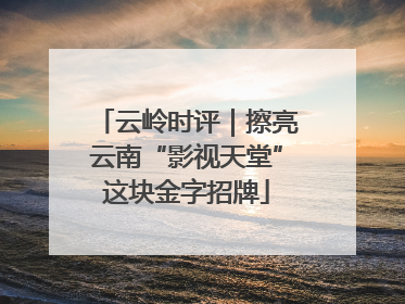 云岭时评｜擦亮云南“影视天堂”这块金字招牌