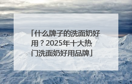 什么牌子的洗面奶好用？2025年十大热门洗面奶好用品牌