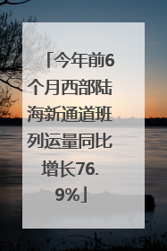 今年前6个月西部陆海新通道班列运量同比增长76.9%