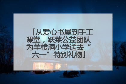 从爱心书屋到手工课堂，跃莱公益团队为羊楼洞小学送去“六一”特别礼物