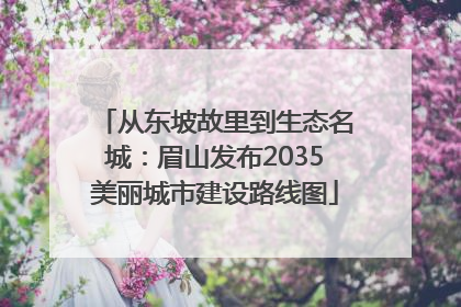 从东坡故里到生态名城：眉山发布2035美丽城市建设路线图