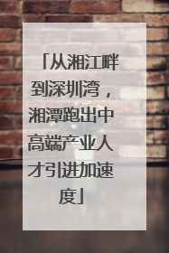 从湘江畔到深圳湾，湘潭跑出中高端产业人才引进加速度