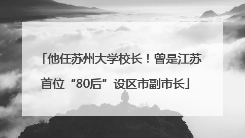 他任苏州大学校长！曾是江苏首位“80后”设区市副市长