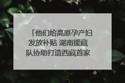 他们给高原孕产妇发放补贴 湖南援藏队协助打造西藏首家高原产儿协同中心
