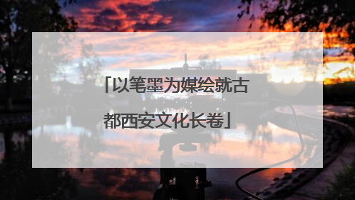 以笔墨为媒绘就古都西安文化长卷