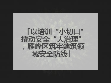 以培训“小切口”撬动安全“大治理”，雁峰区筑牢建筑领域安全防线