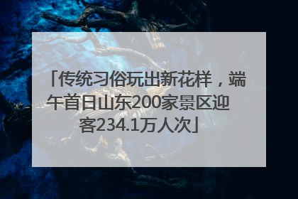 传统习俗玩出新花样，端午首日山东200家景区迎客234.1万人次